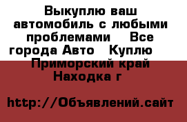 Выкуплю ваш автомобиль с любыми проблемами. - Все города Авто » Куплю   . Приморский край,Находка г.